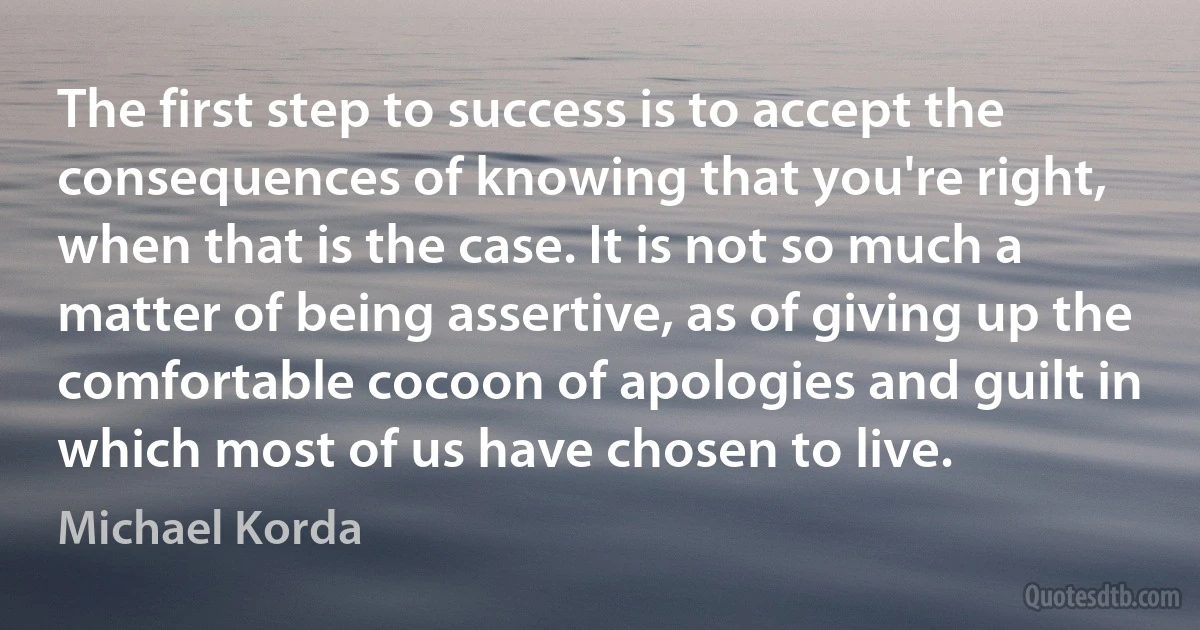 The first step to success is to accept the consequences of knowing that you're right, when that is the case. It is not so much a matter of being assertive, as of giving up the comfortable cocoon of apologies and guilt in which most of us have chosen to live. (Michael Korda)