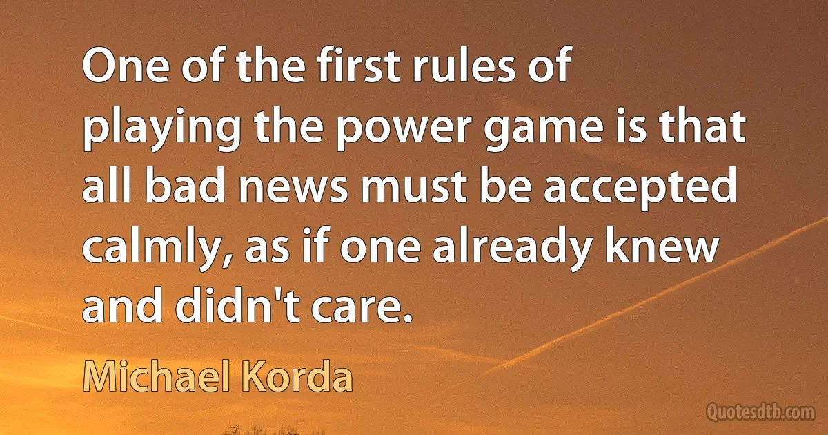 One of the first rules of playing the power game is that all bad news must be accepted calmly, as if one already knew and didn't care. (Michael Korda)