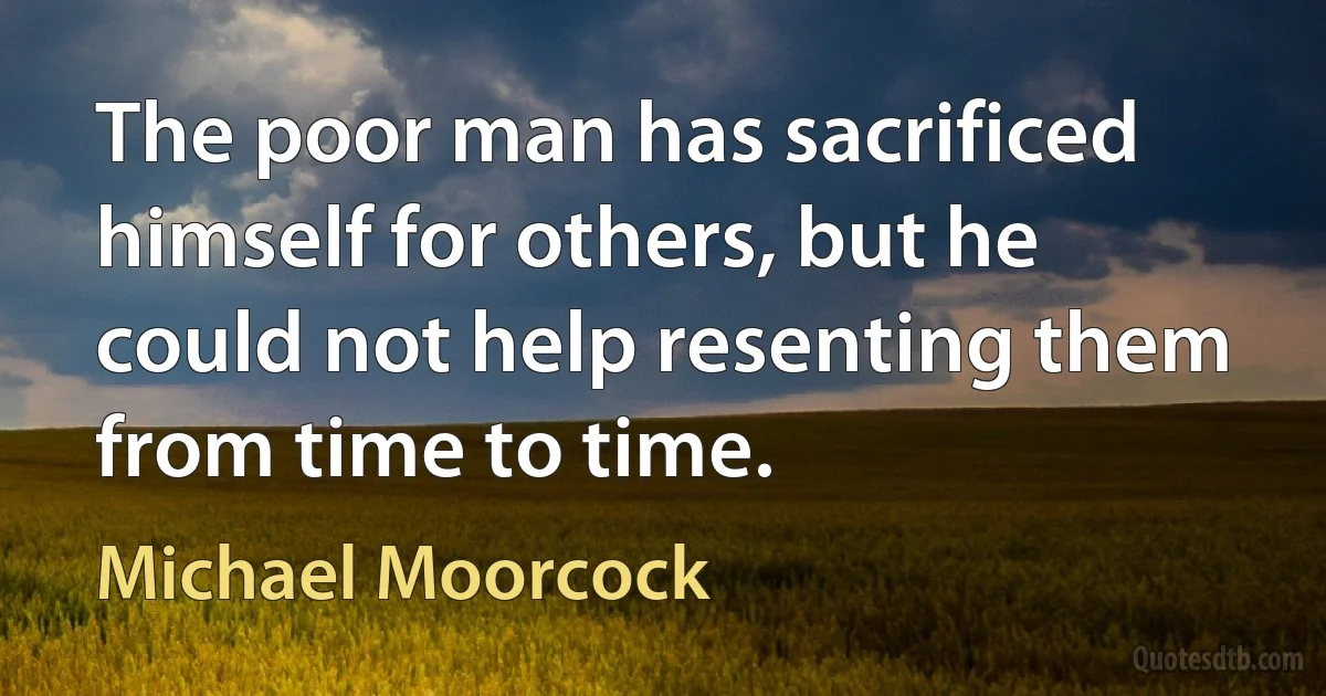 The poor man has sacrificed himself for others, but he could not help resenting them from time to time. (Michael Moorcock)