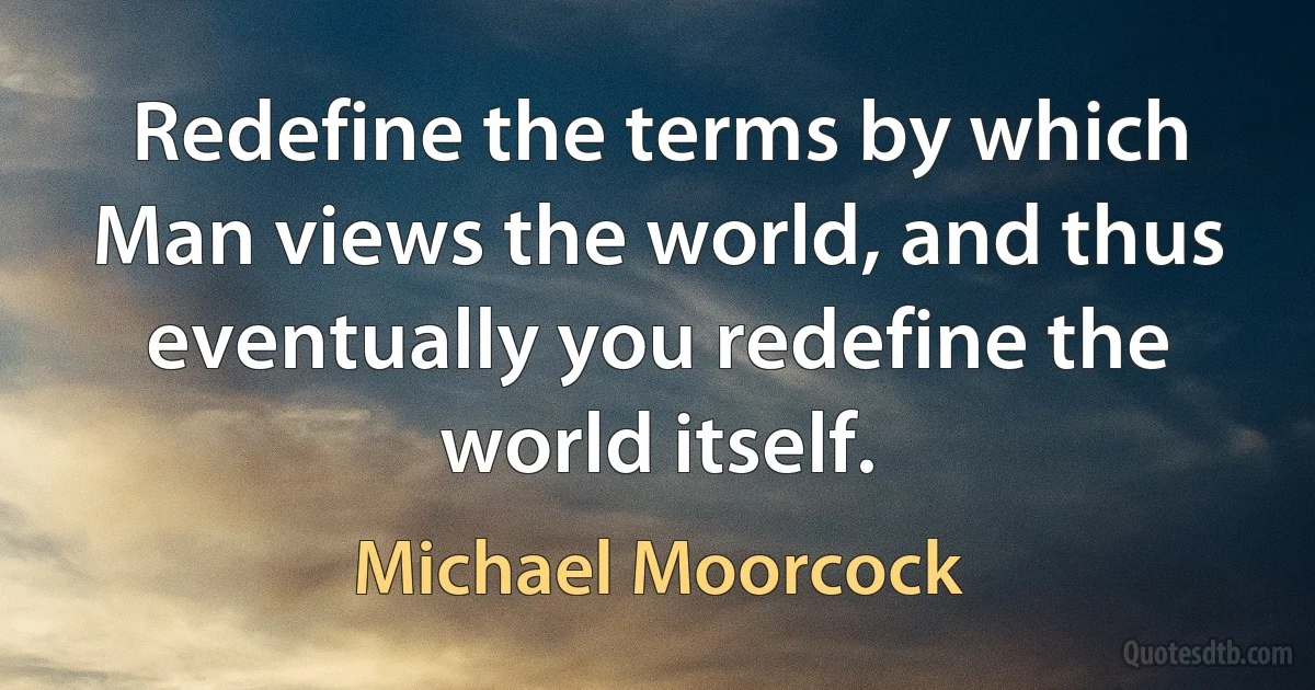 Redefine the terms by which Man views the world, and thus eventually you redefine the world itself. (Michael Moorcock)