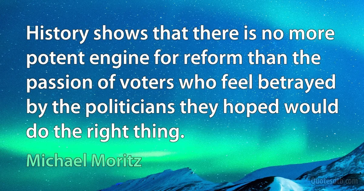 History shows that there is no more potent engine for reform than the passion of voters who feel betrayed by the politicians they hoped would do the right thing. (Michael Moritz)