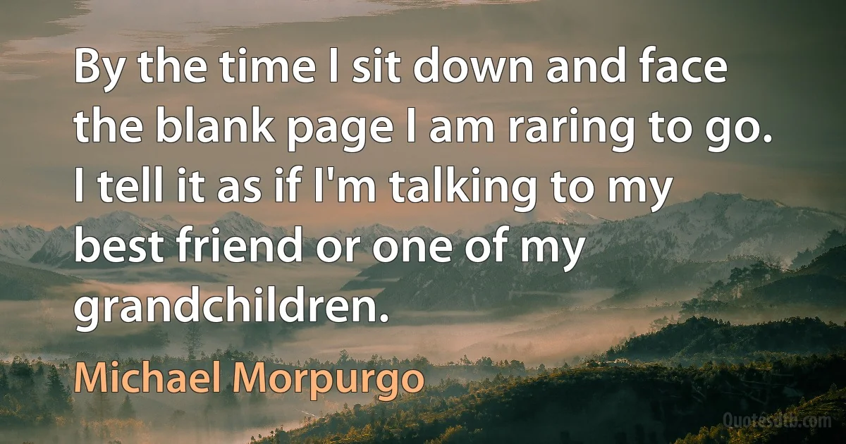 By the time I sit down and face the blank page I am raring to go. I tell it as if I'm talking to my best friend or one of my grandchildren. (Michael Morpurgo)