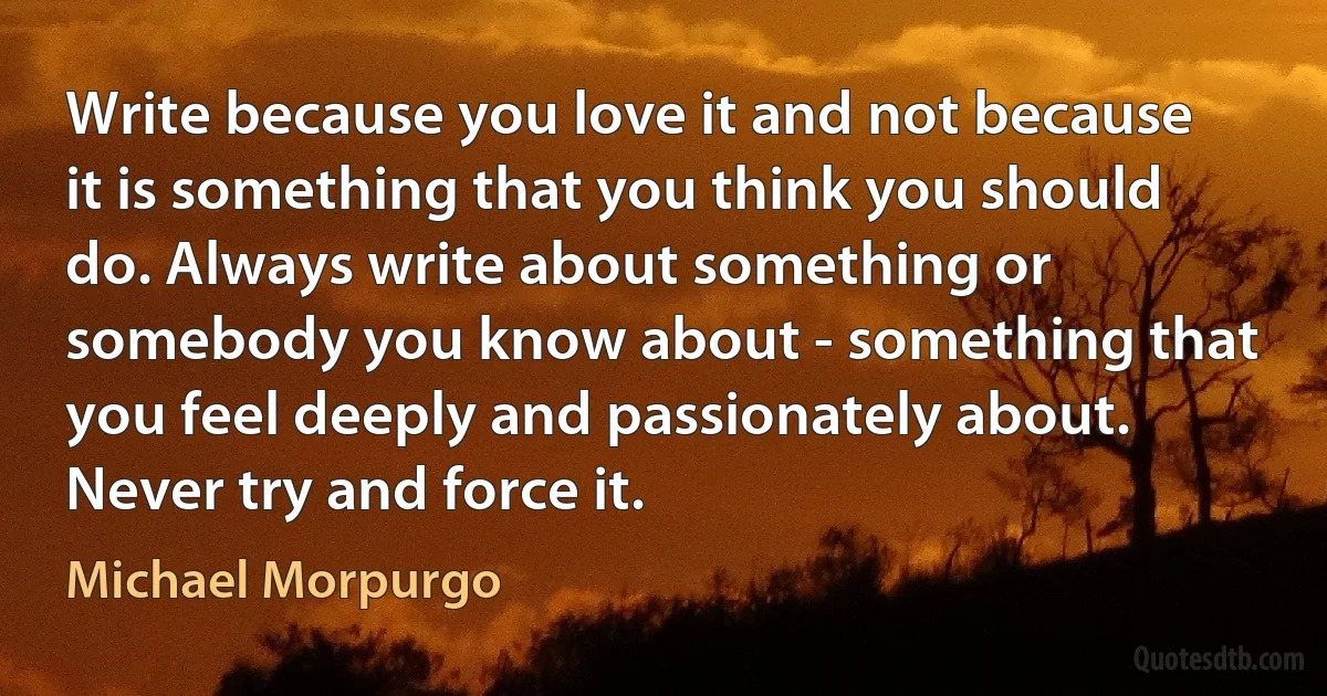 Write because you love it and not because it is something that you think you should do. Always write about something or somebody you know about - something that you feel deeply and passionately about. Never try and force it. (Michael Morpurgo)