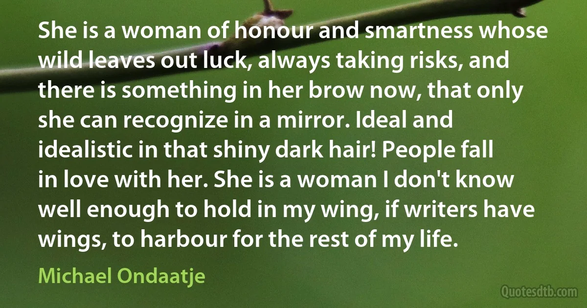 She is a woman of honour and smartness whose wild leaves out luck, always taking risks, and there is something in her brow now, that only she can recognize in a mirror. Ideal and idealistic in that shiny dark hair! People fall in love with her. She is a woman I don't know well enough to hold in my wing, if writers have wings, to harbour for the rest of my life. (Michael Ondaatje)