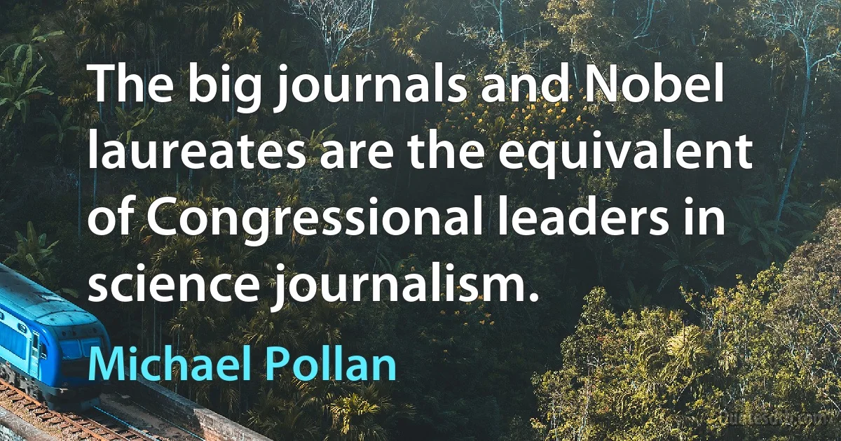 The big journals and Nobel laureates are the equivalent of Congressional leaders in science journalism. (Michael Pollan)