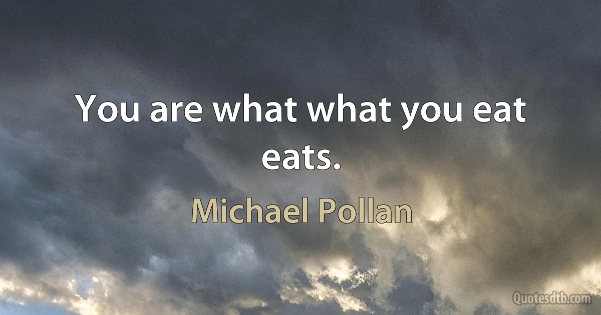 You are what what you eat eats. (Michael Pollan)