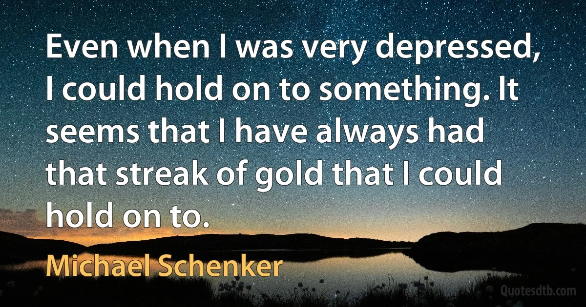 Even when I was very depressed, I could hold on to something. It seems that I have always had that streak of gold that I could hold on to. (Michael Schenker)