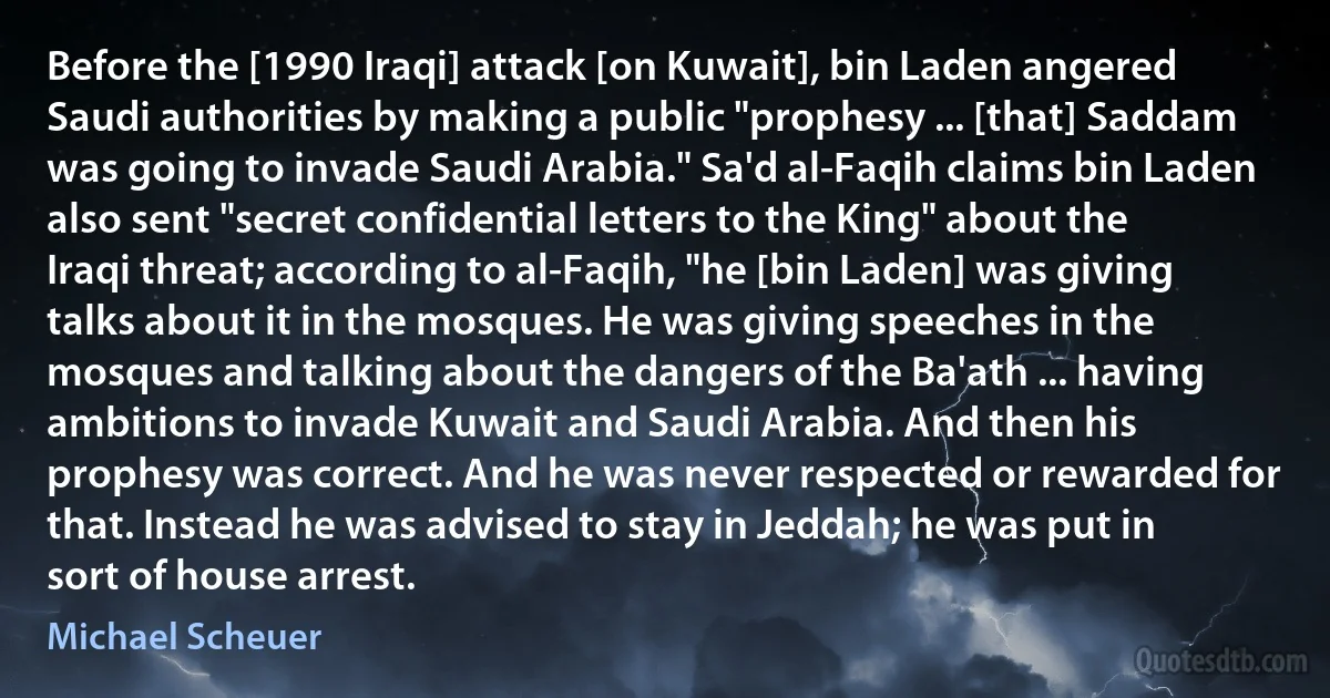 Before the [1990 Iraqi] attack [on Kuwait], bin Laden angered Saudi authorities by making a public "prophesy ... [that] Saddam was going to invade Saudi Arabia." Sa'd al-Faqih claims bin Laden also sent "secret confidential letters to the King" about the Iraqi threat; according to al-Faqih, "he [bin Laden] was giving talks about it in the mosques. He was giving speeches in the mosques and talking about the dangers of the Ba'ath ... having ambitions to invade Kuwait and Saudi Arabia. And then his prophesy was correct. And he was never respected or rewarded for that. Instead he was advised to stay in Jeddah; he was put in sort of house arrest. (Michael Scheuer)