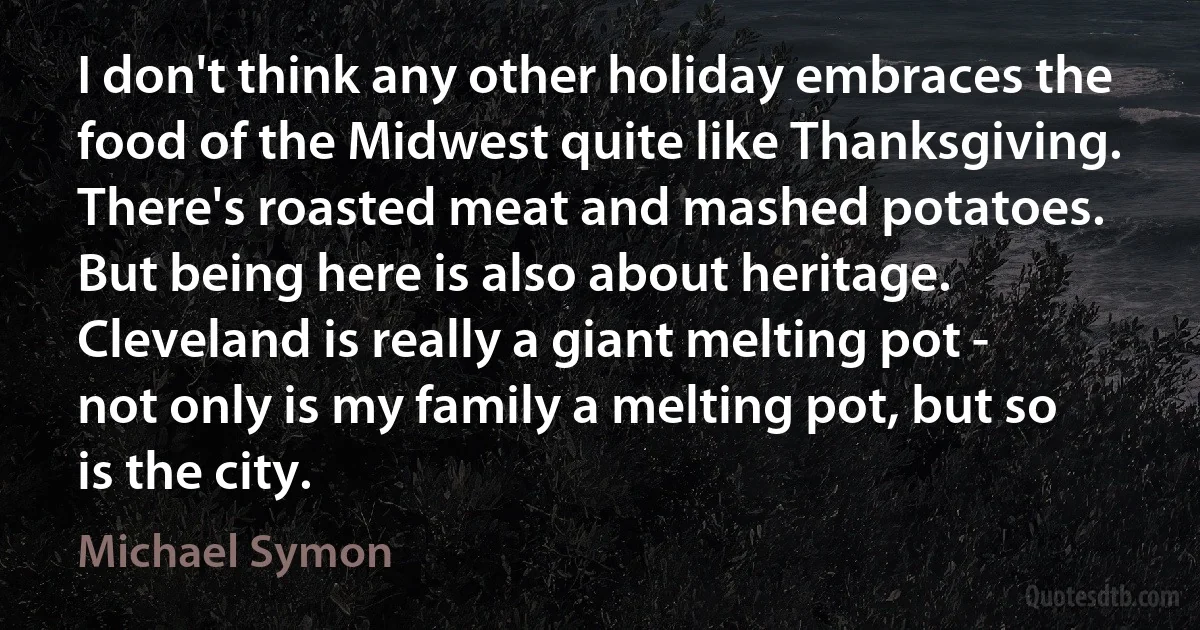 I don't think any other holiday embraces the food of the Midwest quite like Thanksgiving. There's roasted meat and mashed potatoes. But being here is also about heritage. Cleveland is really a giant melting pot - not only is my family a melting pot, but so is the city. (Michael Symon)