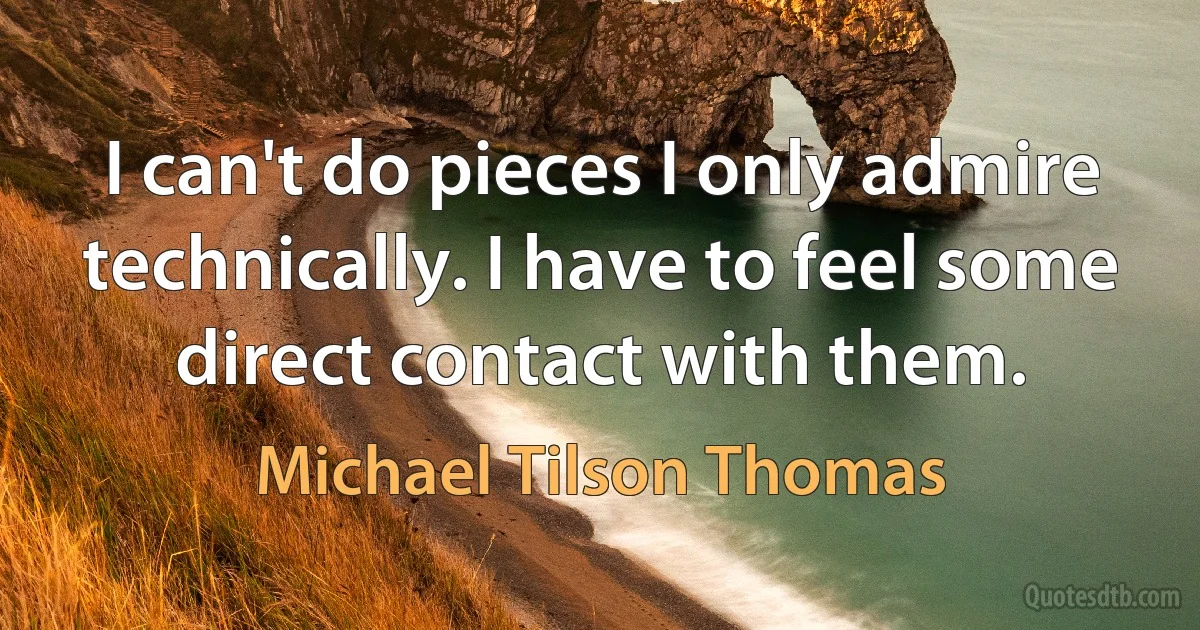 I can't do pieces I only admire technically. I have to feel some direct contact with them. (Michael Tilson Thomas)