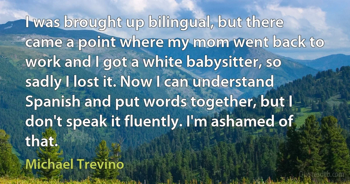 I was brought up bilingual, but there came a point where my mom went back to work and I got a white babysitter, so sadly I lost it. Now I can understand Spanish and put words together, but I don't speak it fluently. I'm ashamed of that. (Michael Trevino)