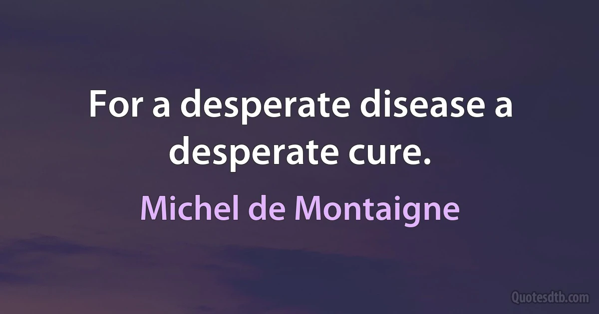 For a desperate disease a desperate cure. (Michel de Montaigne)