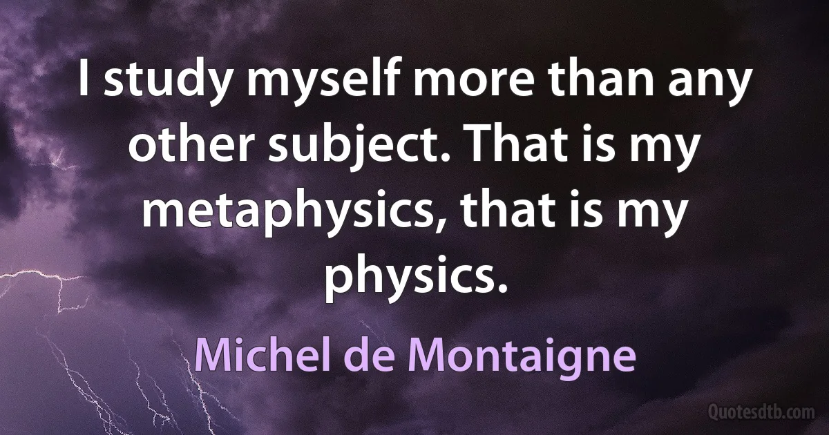 I study myself more than any other subject. That is my metaphysics, that is my physics. (Michel de Montaigne)