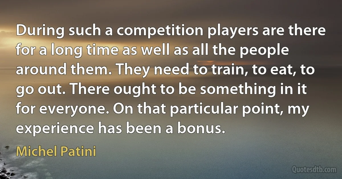 During such a competition players are there for a long time as well as all the people around them. They need to train, to eat, to go out. There ought to be something in it for everyone. On that particular point, my experience has been a bonus. (Michel Patini)