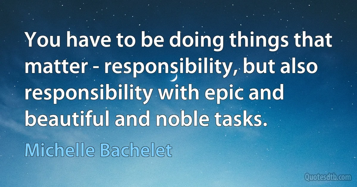 You have to be doing things that matter - responsibility, but also responsibility with epic and beautiful and noble tasks. (Michelle Bachelet)