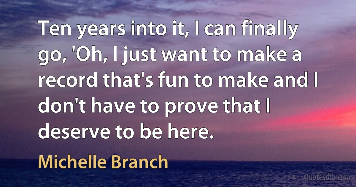 Ten years into it, I can finally go, 'Oh, I just want to make a record that's fun to make and I don't have to prove that I deserve to be here. (Michelle Branch)