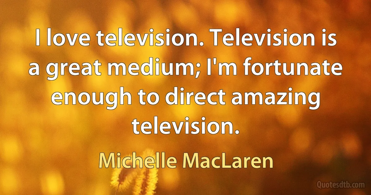 I love television. Television is a great medium; I'm fortunate enough to direct amazing television. (Michelle MacLaren)