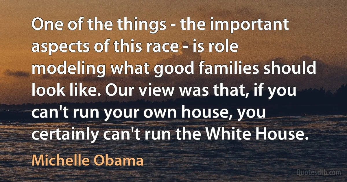 One of the things - the important aspects of this race - is role modeling what good families should look like. Our view was that, if you can't run your own house, you certainly can't run the White House. (Michelle Obama)