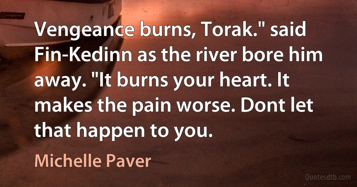 Vengeance burns, Torak." said Fin-Kedinn as the river bore him away. "It burns your heart. It makes the pain worse. Dont let that happen to you. (Michelle Paver)