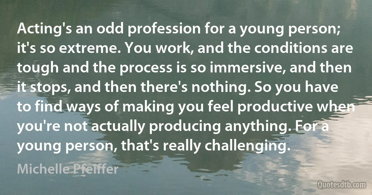 Acting's an odd profession for a young person; it's so extreme. You work, and the conditions are tough and the process is so immersive, and then it stops, and then there's nothing. So you have to find ways of making you feel productive when you're not actually producing anything. For a young person, that's really challenging. (Michelle Pfeiffer)