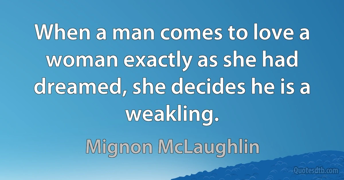 When a man comes to love a woman exactly as she had dreamed, she decides he is a weakling. (Mignon McLaughlin)