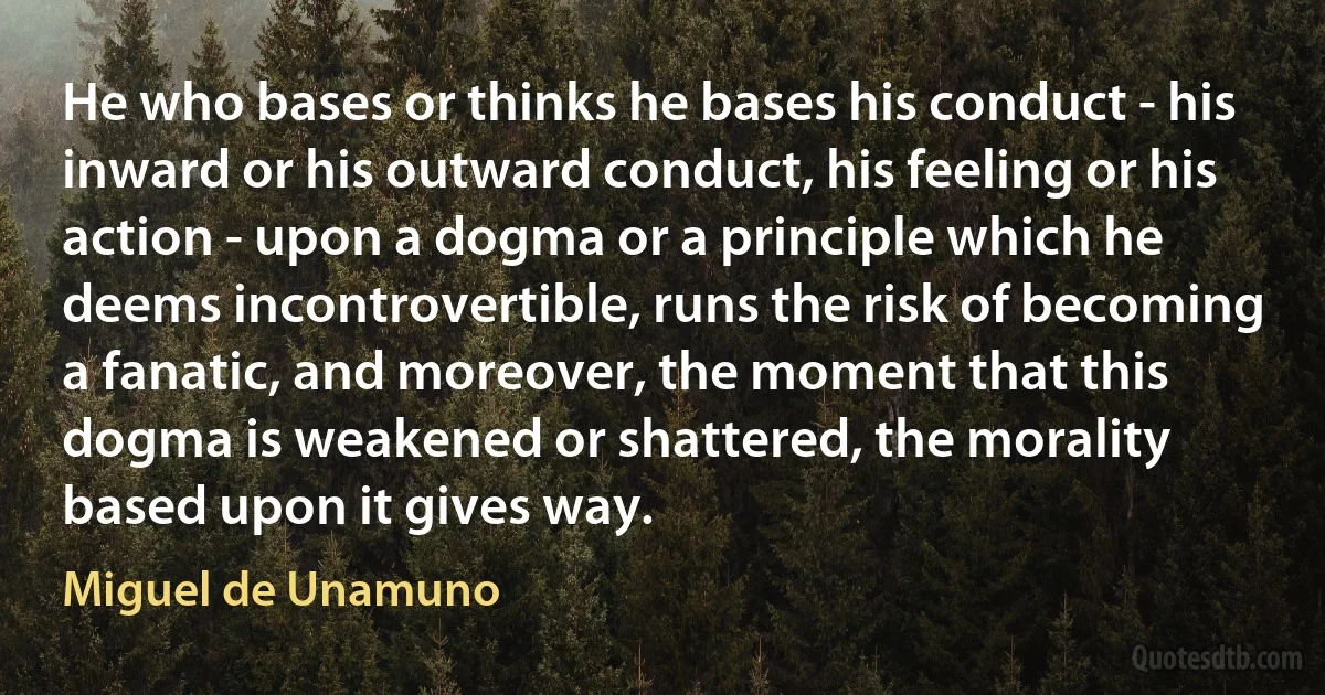 He who bases or thinks he bases his conduct - his inward or his outward conduct, his feeling or his action - upon a dogma or a principle which he deems incontrovertible, runs the risk of becoming a fanatic, and moreover, the moment that this dogma is weakened or shattered, the morality based upon it gives way. (Miguel de Unamuno)