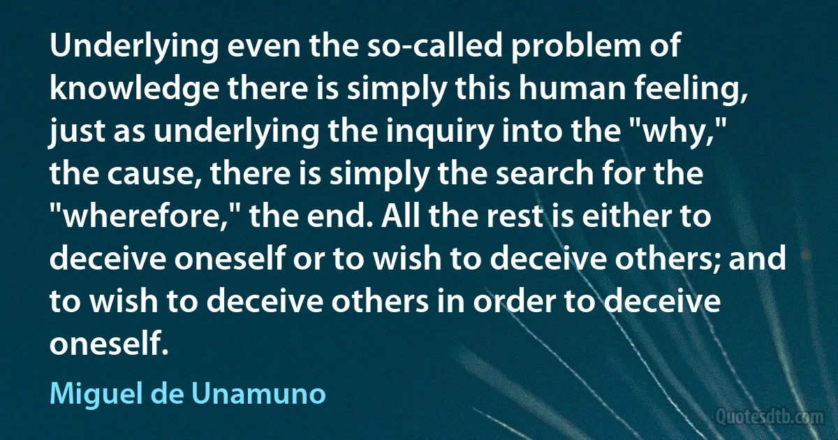 Underlying even the so-called problem of knowledge there is simply this human feeling, just as underlying the inquiry into the "why," the cause, there is simply the search for the "wherefore," the end. All the rest is either to deceive oneself or to wish to deceive others; and to wish to deceive others in order to deceive oneself. (Miguel de Unamuno)