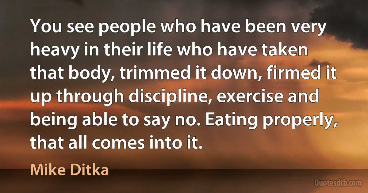 You see people who have been very heavy in their life who have taken that body, trimmed it down, firmed it up through discipline, exercise and being able to say no. Eating properly, that all comes into it. (Mike Ditka)