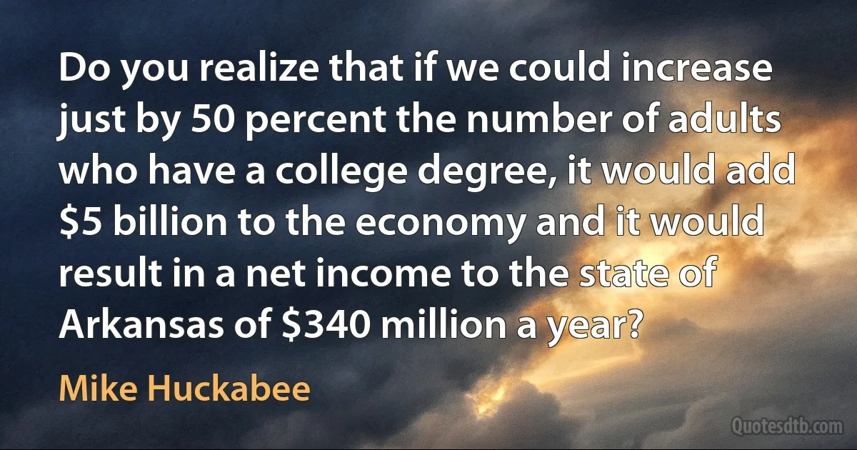 Do you realize that if we could increase just by 50 percent the number of adults who have a college degree, it would add $5 billion to the economy and it would result in a net income to the state of Arkansas of $340 million a year? (Mike Huckabee)