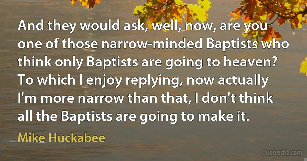 And they would ask, well, now, are you one of those narrow-minded Baptists who think only Baptists are going to heaven? To which I enjoy replying, now actually I'm more narrow than that, I don't think all the Baptists are going to make it. (Mike Huckabee)