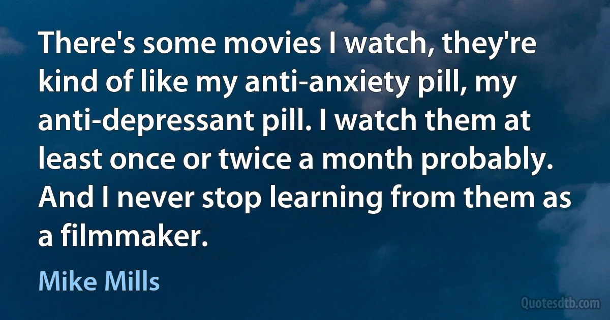 There's some movies I watch, they're kind of like my anti-anxiety pill, my anti-depressant pill. I watch them at least once or twice a month probably. And I never stop learning from them as a filmmaker. (Mike Mills)