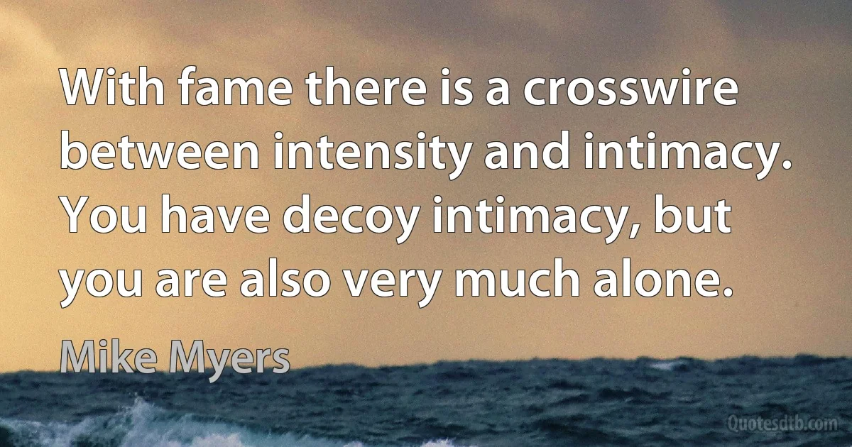 With fame there is a crosswire between intensity and intimacy. You have decoy intimacy, but you are also very much alone. (Mike Myers)