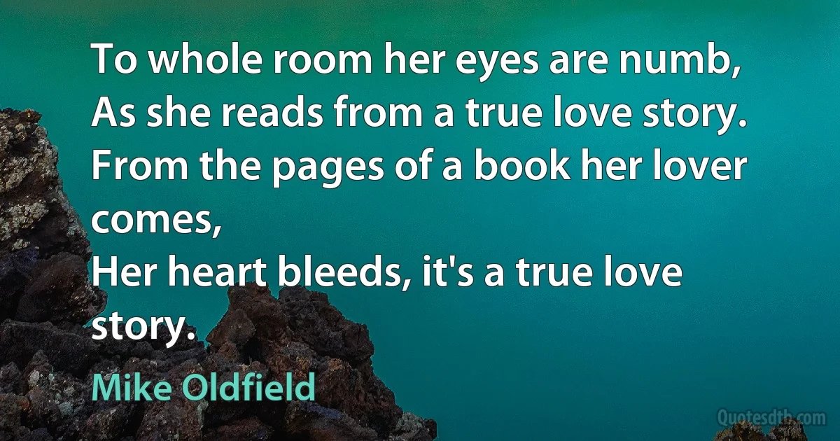 To whole room her eyes are numb,
As she reads from a true love story.
From the pages of a book her lover comes,
Her heart bleeds, it's a true love story. (Mike Oldfield)