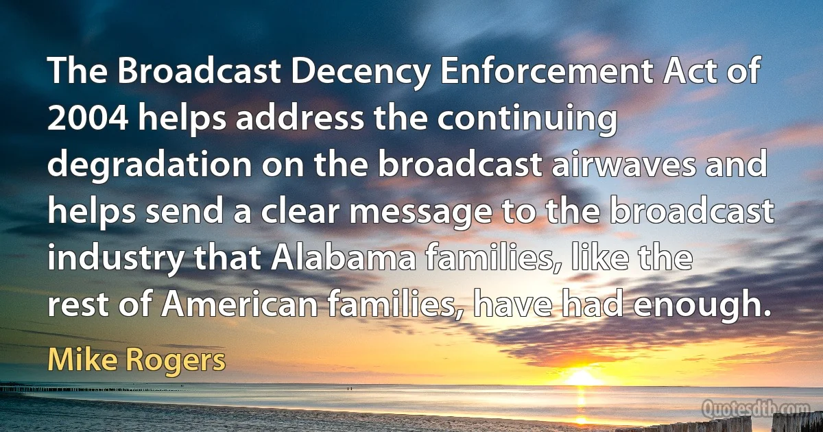 The Broadcast Decency Enforcement Act of 2004 helps address the continuing degradation on the broadcast airwaves and helps send a clear message to the broadcast industry that Alabama families, like the rest of American families, have had enough. (Mike Rogers)