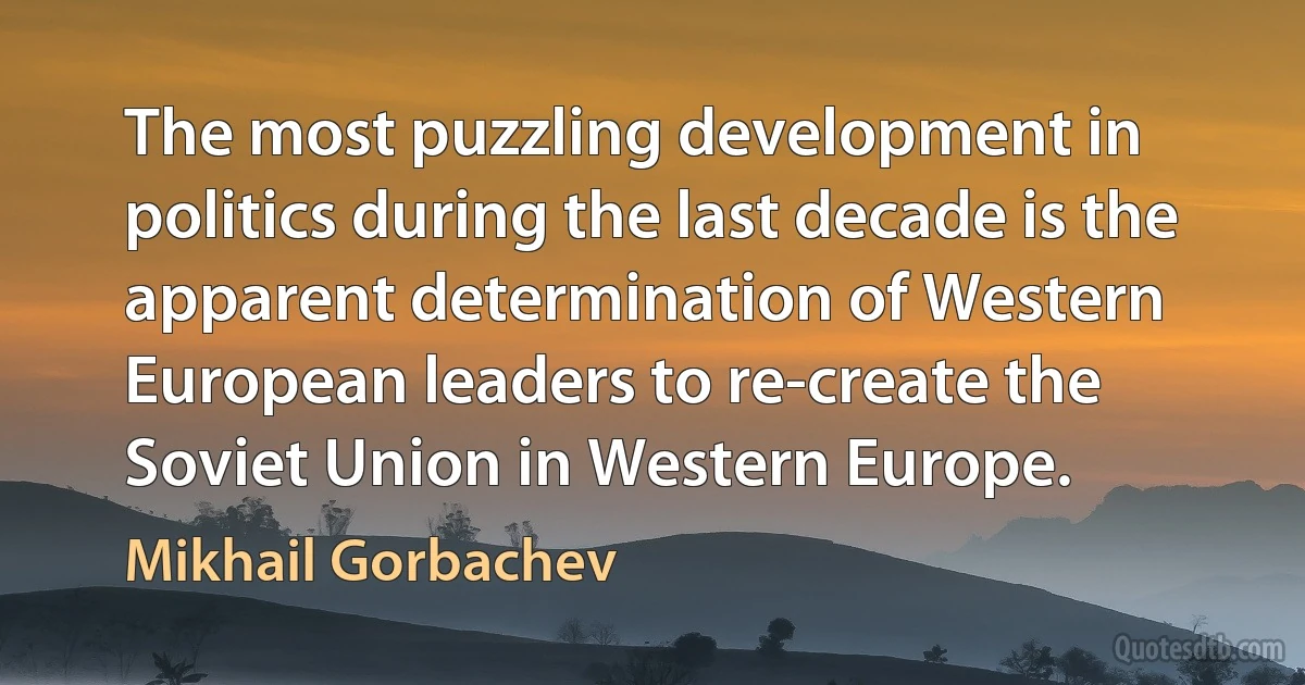 The most puzzling development in politics during the last decade is the apparent determination of Western European leaders to re-create the Soviet Union in Western Europe. (Mikhail Gorbachev)