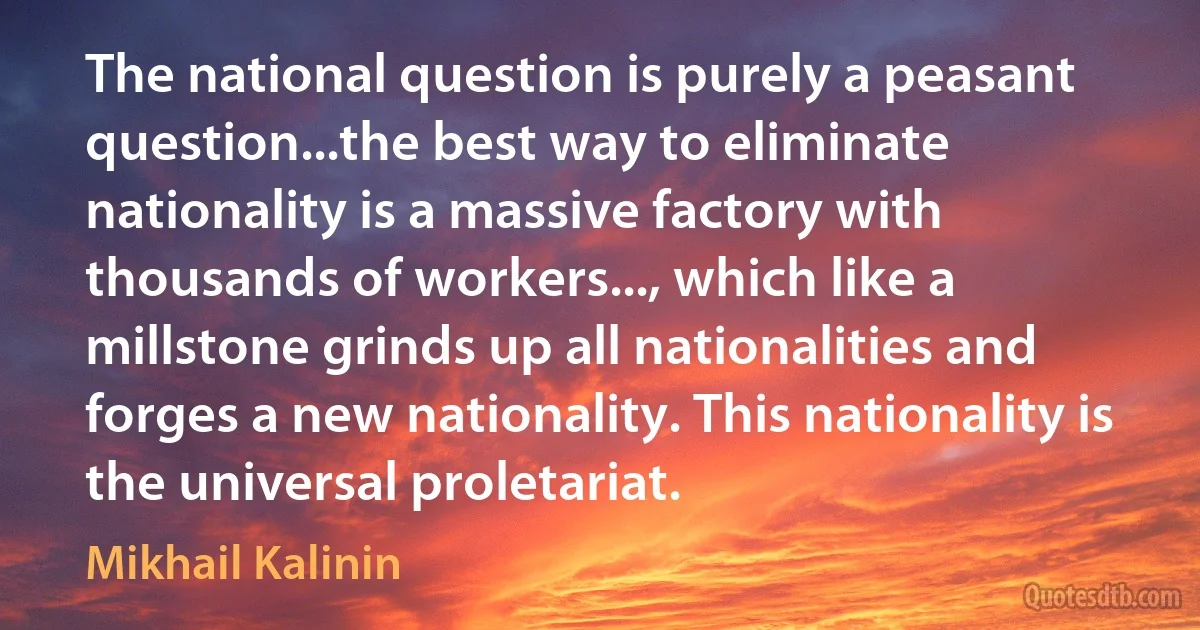 The national question is purely a peasant question...the best way to eliminate nationality is a massive factory with thousands of workers..., which like a millstone grinds up all nationalities and forges a new nationality. This nationality is the universal proletariat. (Mikhail Kalinin)