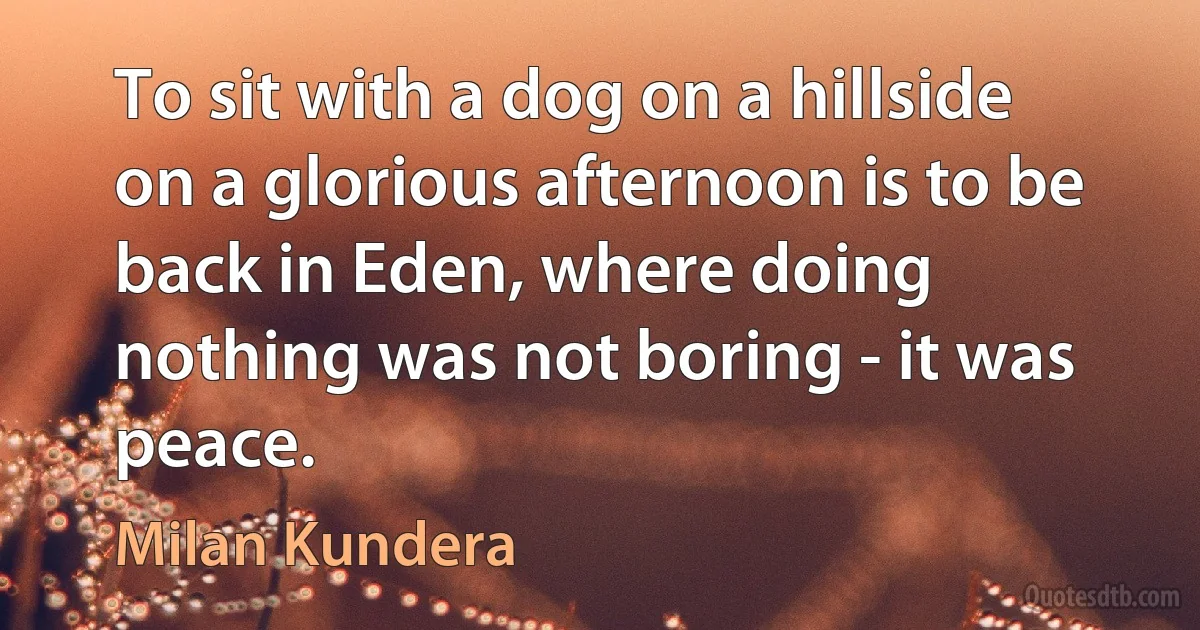 To sit with a dog on a hillside on a glorious afternoon is to be back in Eden, where doing nothing was not boring - it was peace. (Milan Kundera)