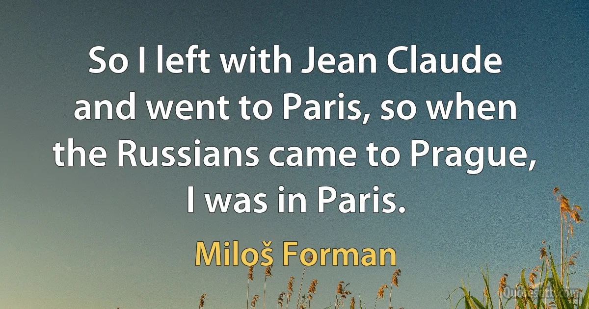 So I left with Jean Claude and went to Paris, so when the Russians came to Prague, I was in Paris. (Miloš Forman)