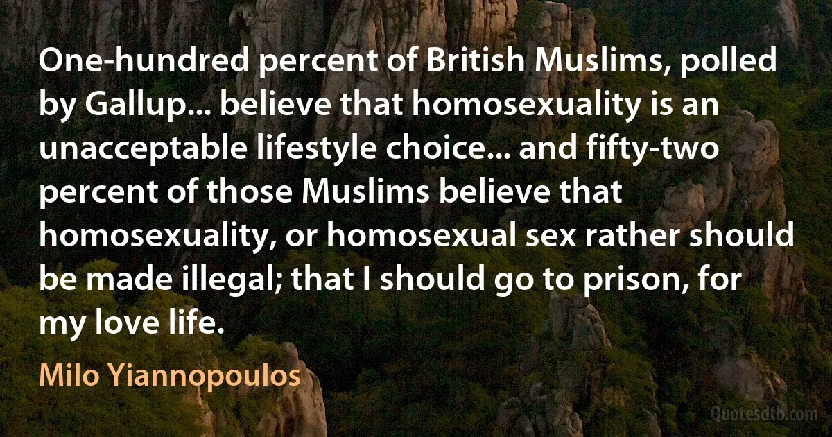 One-hundred percent of British Muslims, polled by Gallup... believe that homosexuality is an unacceptable lifestyle choice... and fifty-two percent of those Muslims believe that homosexuality, or homosexual sex rather should be made illegal; that I should go to prison, for my love life. (Milo Yiannopoulos)