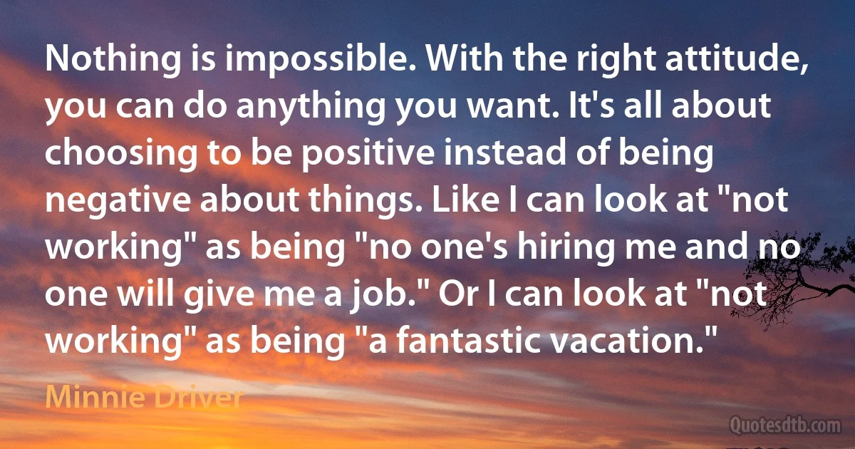 Nothing is impossible. With the right attitude, you can do anything you want. It's all about choosing to be positive instead of being negative about things. Like I can look at "not working" as being "no one's hiring me and no one will give me a job." Or I can look at "not working" as being "a fantastic vacation." (Minnie Driver)