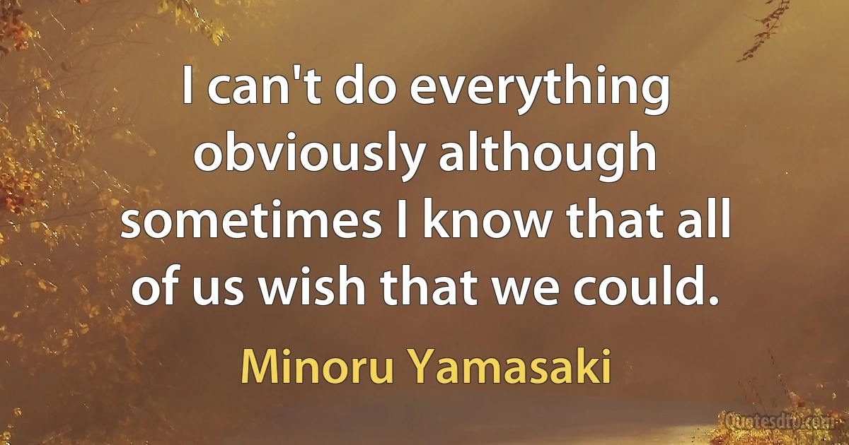 I can't do everything obviously although sometimes I know that all of us wish that we could. (Minoru Yamasaki)