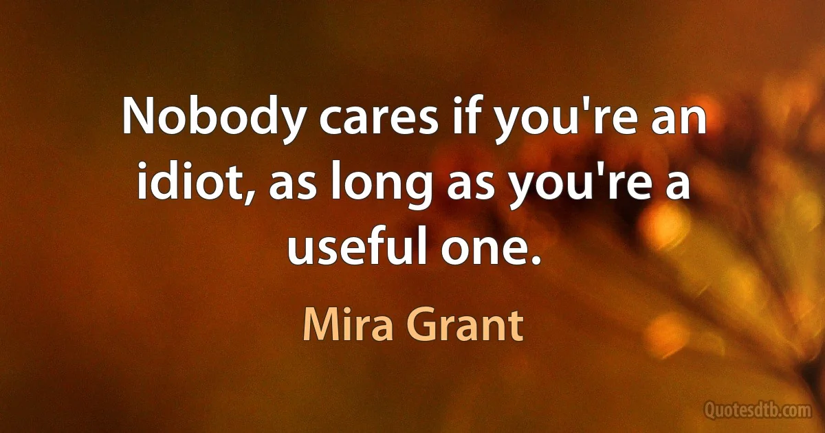 Nobody cares if you're an idiot, as long as you're a useful one. (Mira Grant)