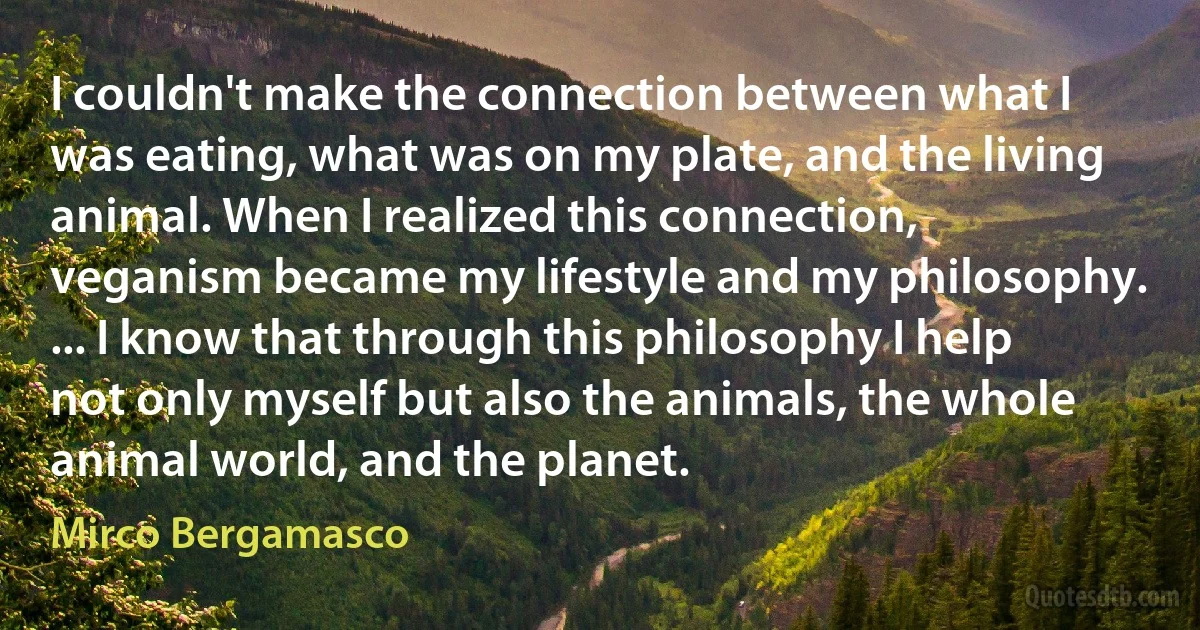 I couldn't make the connection between what I was eating, what was on my plate, and the living animal. When I realized this connection, veganism became my lifestyle and my philosophy. ... I know that through this philosophy I help not only myself but also the animals, the whole animal world, and the planet. (Mirco Bergamasco)