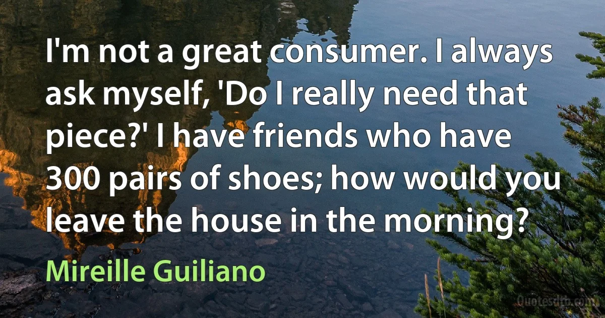 I'm not a great consumer. I always ask myself, 'Do I really need that piece?' I have friends who have 300 pairs of shoes; how would you leave the house in the morning? (Mireille Guiliano)