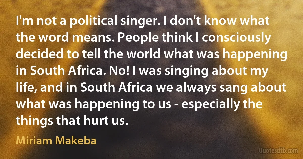 I'm not a political singer. I don't know what the word means. People think I consciously decided to tell the world what was happening in South Africa. No! I was singing about my life, and in South Africa we always sang about what was happening to us - especially the things that hurt us. (Miriam Makeba)