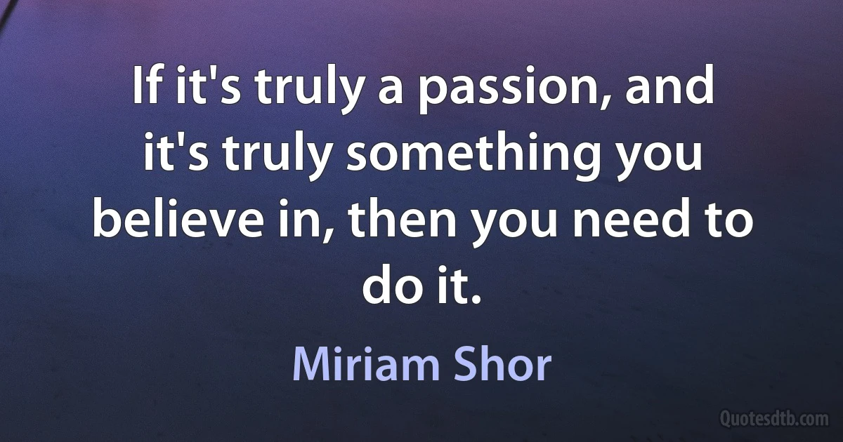 If it's truly a passion, and it's truly something you believe in, then you need to do it. (Miriam Shor)