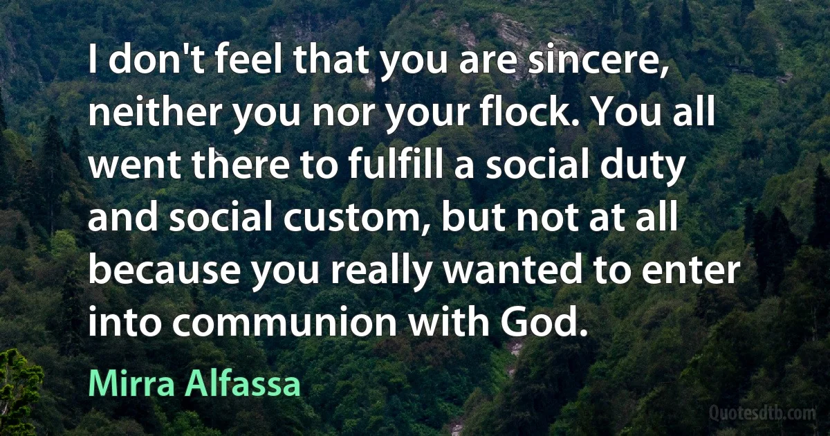 I don't feel that you are sincere, neither you nor your flock. You all went there to fulfill a social duty and social custom, but not at all because you really wanted to enter into communion with God. (Mirra Alfassa)