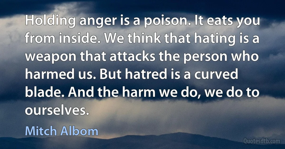 Holding anger is a poison. It eats you from inside. We think that hating is a weapon that attacks the person who harmed us. But hatred is a curved blade. And the harm we do, we do to ourselves. (Mitch Albom)