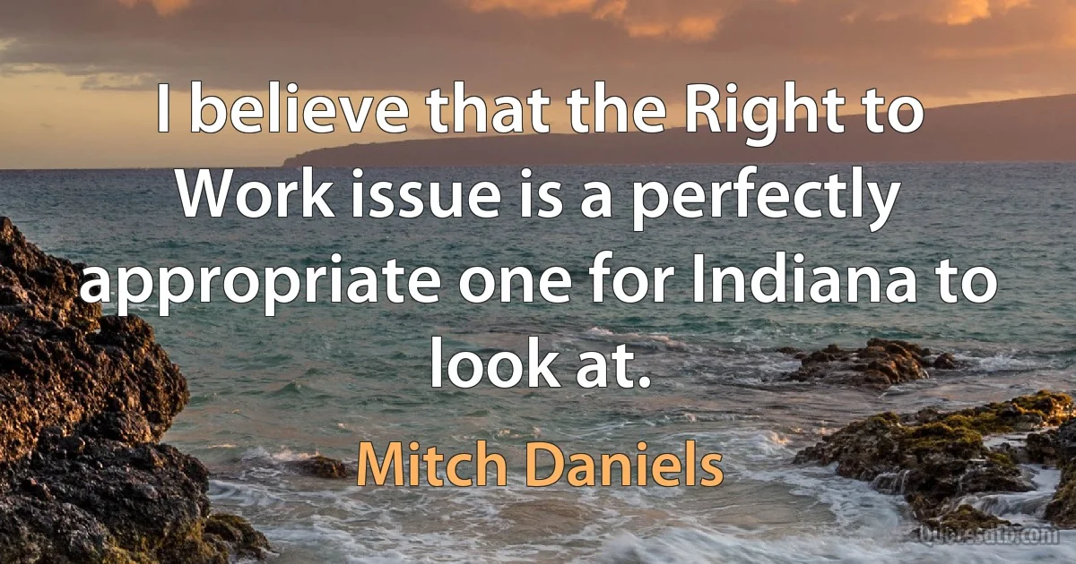 I believe that the Right to Work issue is a perfectly appropriate one for Indiana to look at. (Mitch Daniels)