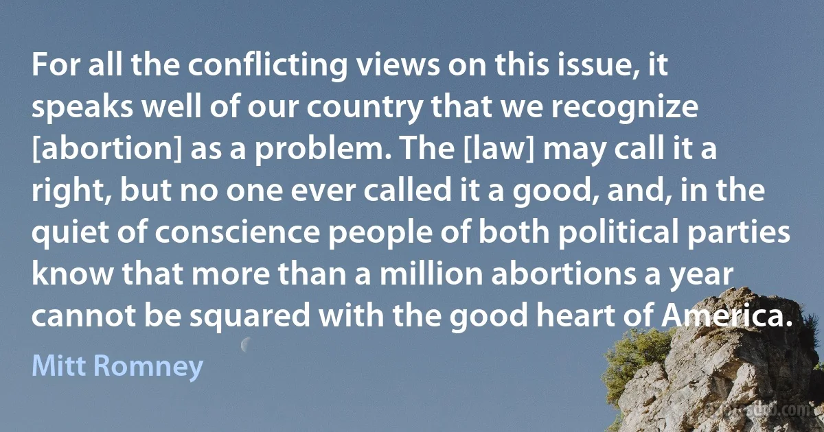 For all the conflicting views on this issue, it speaks well of our country that we recognize [abortion] as a problem. The [law] may call it a right, but no one ever called it a good, and, in the quiet of conscience people of both political parties know that more than a million abortions a year cannot be squared with the good heart of America. (Mitt Romney)